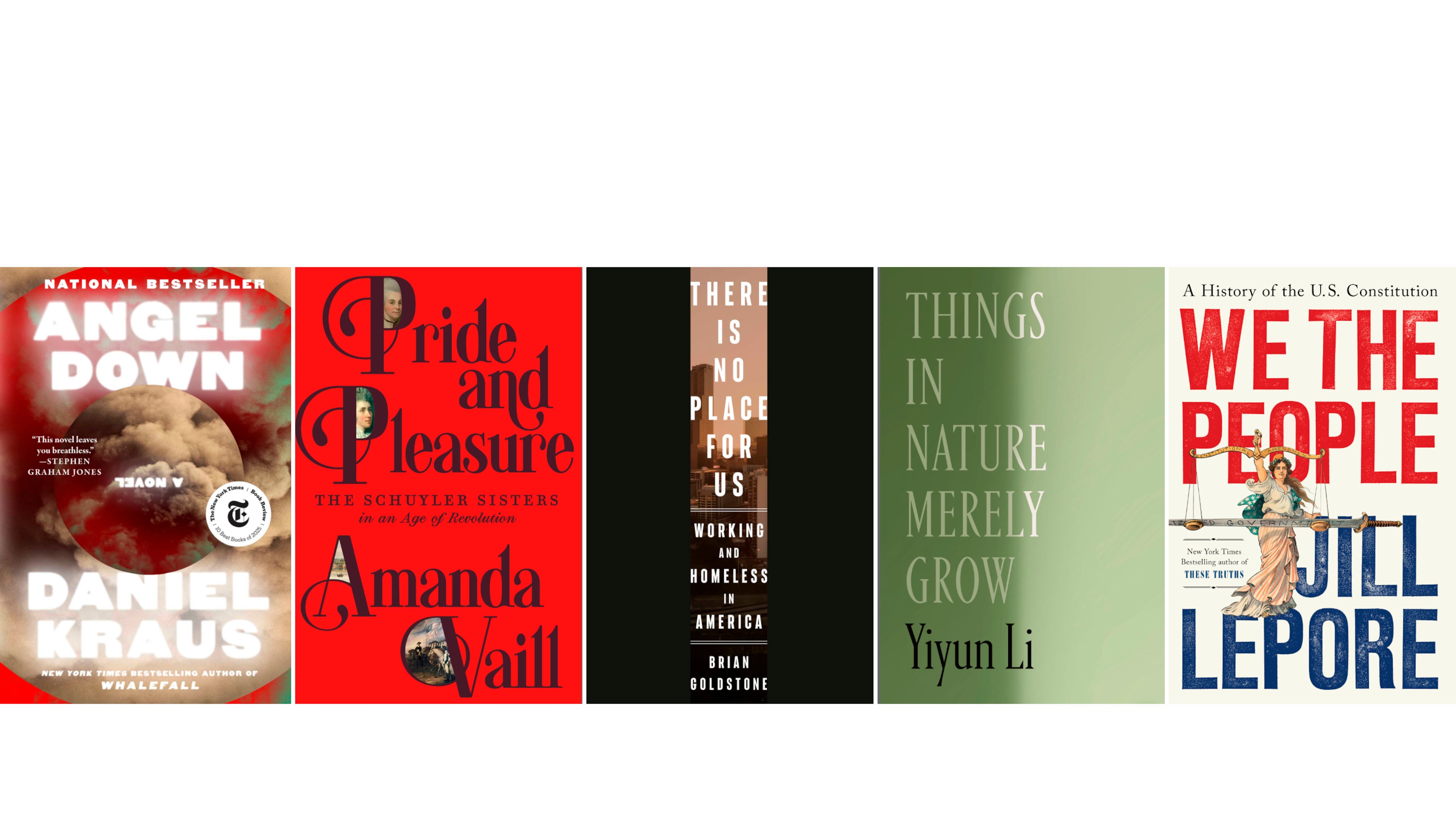 This combination of book cover images show, from left, "Angel Down" by Daniel Kraus, "Pride and Pleasure: The Schuyler Sisters in an Age of Revolution" by Amanda Vail," "There is No Place for Us: Working and Homeless in America" by Brian Goldstone, "Things in Nature Merely Grow" by Yiyun Li, and "We the People: A History of the Constitution" by Jill Lepore. (Atria/FSG/Crown/FSG/W.W. Norton via AP)