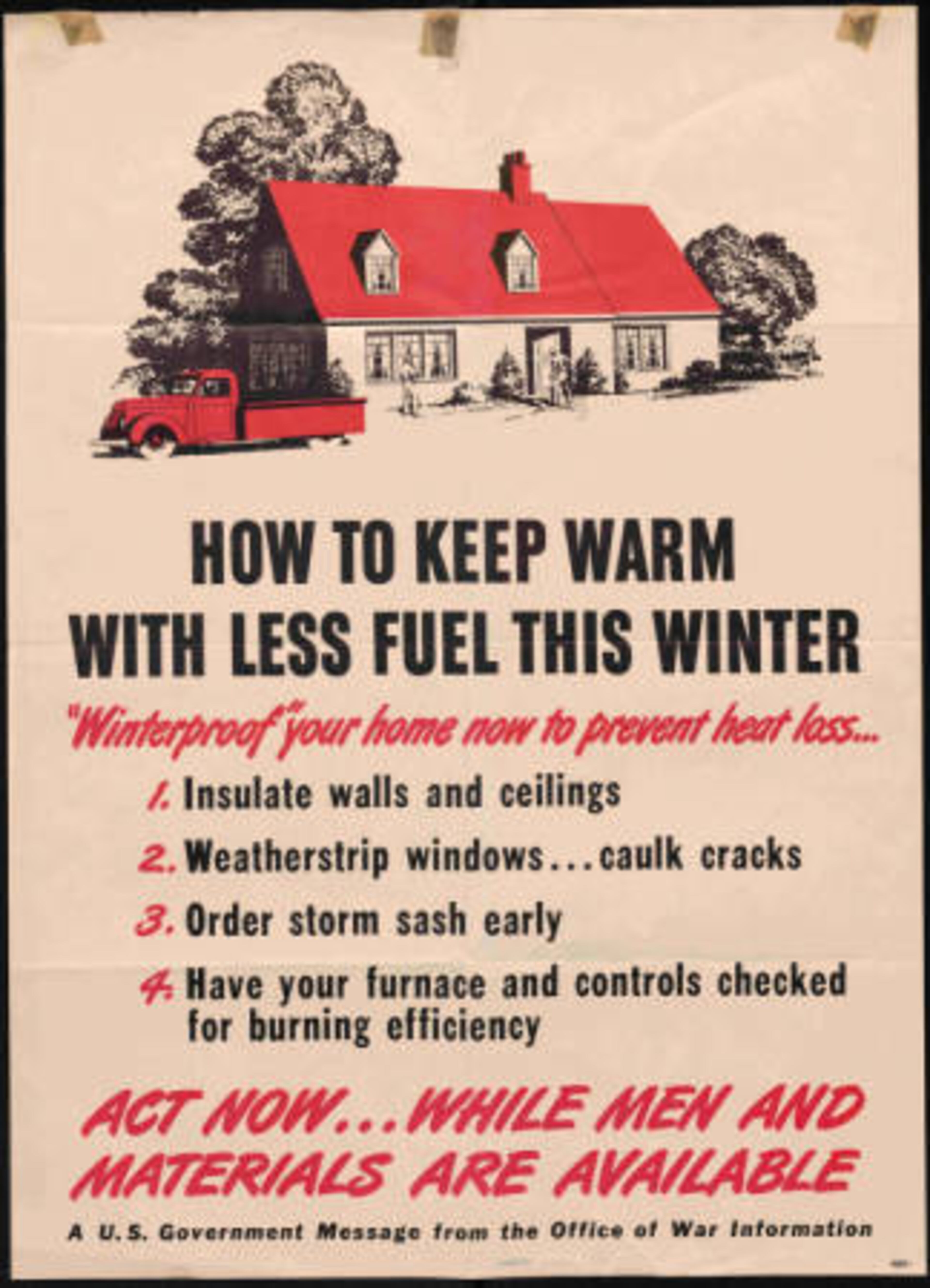 Black and white with red accents. Government issued poster advertising different ways to prepare homes for winter in order to conserve fuel for the troops. Graphic shows a couple of mean weather-proofing a house. Near the bottom of the page is the message, Act now... while men and materials are available.