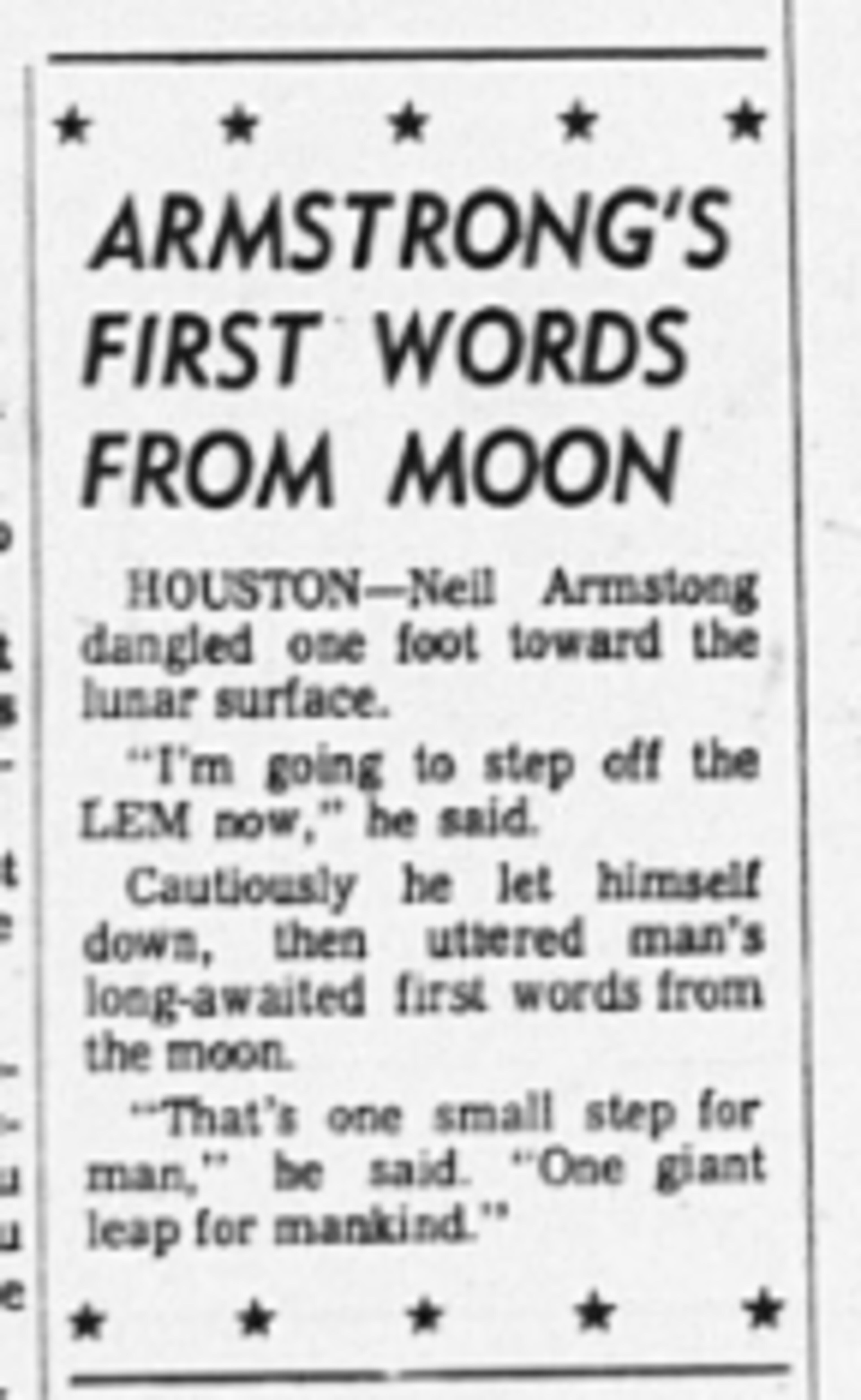"Armstrong's first words from moon," Atlanta Journal, July 21, 1969. "HOUSTON -- Neil Armstrong dangled one foot toward the lunar surface. "I'm going to step off the LEM now," he said. Cautiously he let himself down, then uttered man's long-awaited first words from the moon. "That's one small step for man," he said. "One giant leap for mankind."