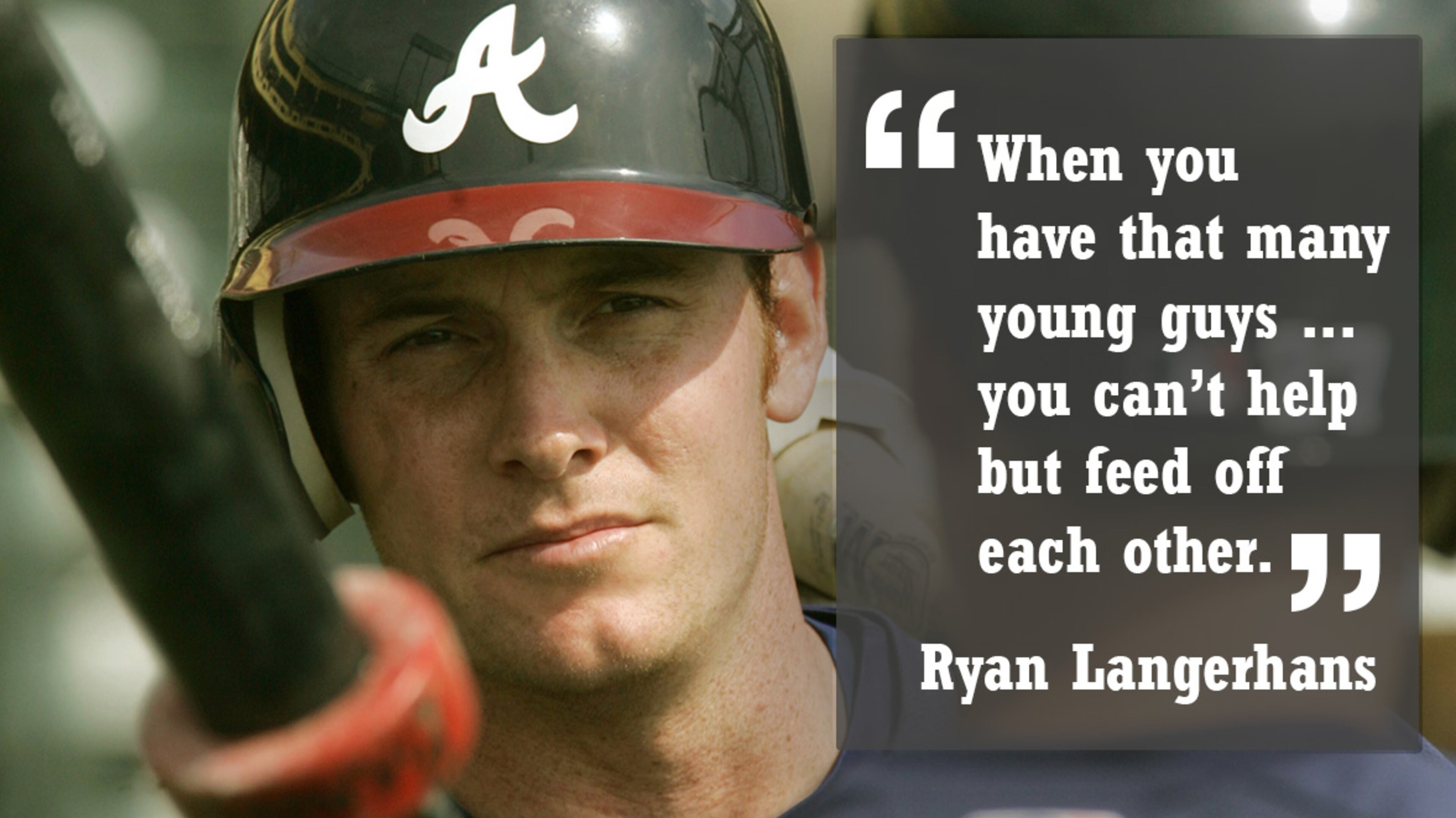 RYAN LANGERHANS: Langerhans, a third-round draft choice in 1998, played two seasons with the Nationals and three with the Mariners after leaving the Braves. From there he bounced between the majors and minors with the Angels and Blue Jays before playing his last professional baseball for the Sugar Land Skeeters of the independent league in 2014. He is a year into a new career as a commercial real estate agent and continues his work on the hunting TV show “Buck Commander” with Duck Dynasty’s Willie Robertson, former Brave Adam LaRoche, and country music stars Luke Bryan and Jason Aldean. Langerhans lives in Round Rock, Texas, with his wife, Shari, and their sons Kasen, 7, and Kyler, 4. Quotable: “When you have that many young guys, especially guys with the kind of energy that Frenchy (Jeff Francoeur) had, I think you can’t help but feed off each other. You’re excited to come to the ballpark every day because not only are you in the big leagues, you’re in the big leagues with so many guys that you came up with and have played with and are comfortable with. That really helped us transition and get comfortable at the big league level.”