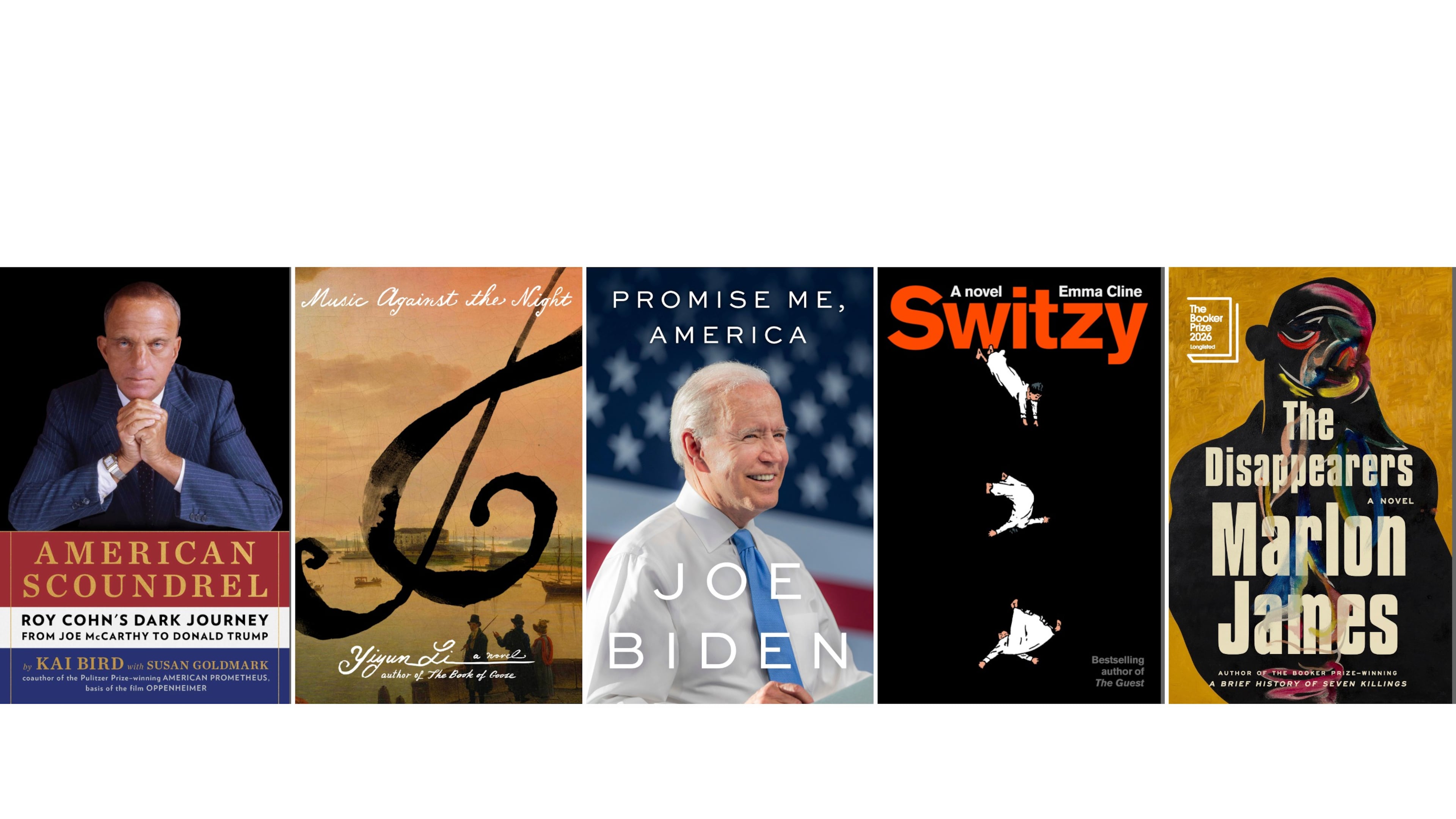 This combination of book cover images shows "American Scoundrel: Roy Cohn's Dark Journey from Joe McCarthy to Donald Trump” by Kai Bird, "Music Against the Night: A Novel" by Yiyun Li, “Promise Me, America” by Joe Biden, "Switzy" by Emma Cline, and "The Disappearers" by Marlon James. (Scribner/FSG/Little, Brown & Co./Random House/Riverhead via AP)